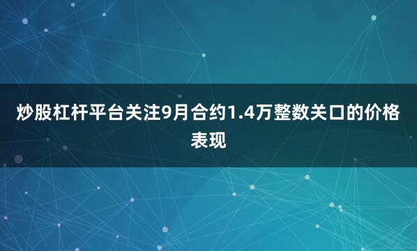 炒股杠杆平台关注9月合约1.4万整数关口的价格表现