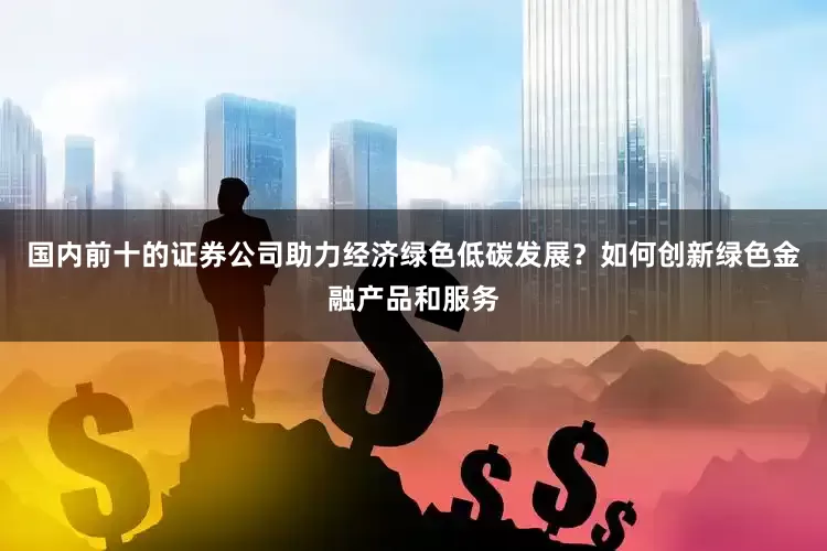 国内前十的证券公司助力经济绿色低碳发展？如何创新绿色金融产品和服务
