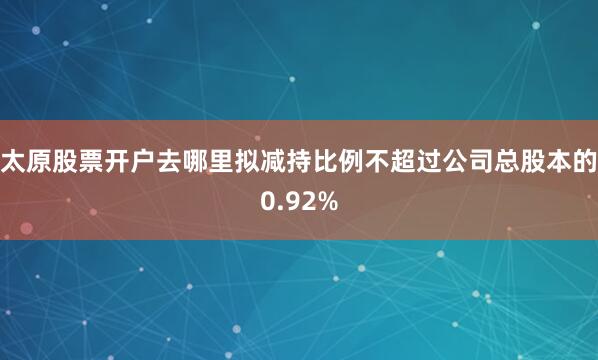 太原股票开户去哪里拟减持比例不超过公司总股本的0.92%