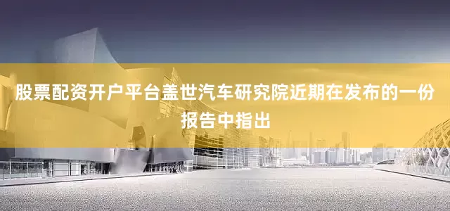 股票配资开户平台盖世汽车研究院近期在发布的一份报告中指出