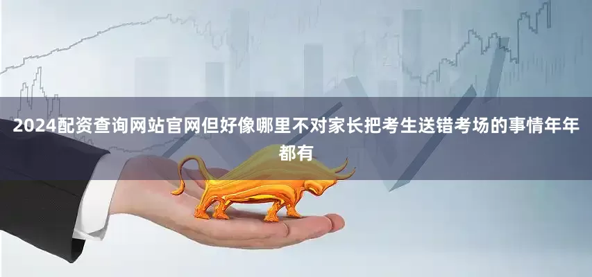 2024配资查询网站官网但好像哪里不对家长把考生送错考场的事情年年都有