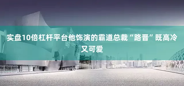 实盘10倍杠杆平台他饰演的霸道总裁“路晋”既高冷又可爱